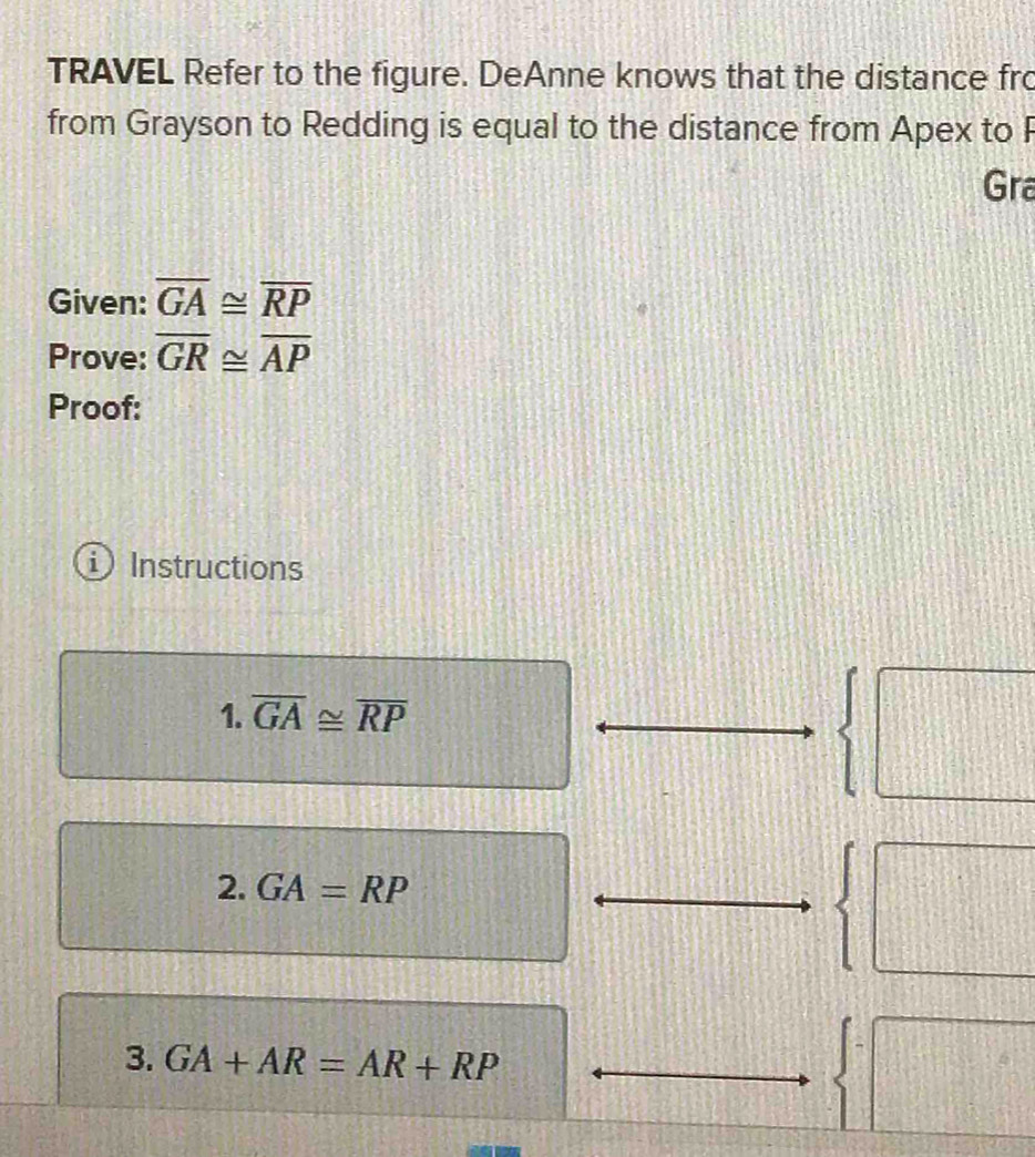 TRAVEL Refer to the figure. DeAnne knows that the distance fro 
from Grayson to Redding is equal to the distance from Apex to P
Gra 
Given: overline GA≌ overline RP
Prove: overline GR≌ overline AP
Proof: 
Instructions 
1. overline GA≌ overline RP
| 
2. GA=RP
| 
3. GA+AR=AR+RP