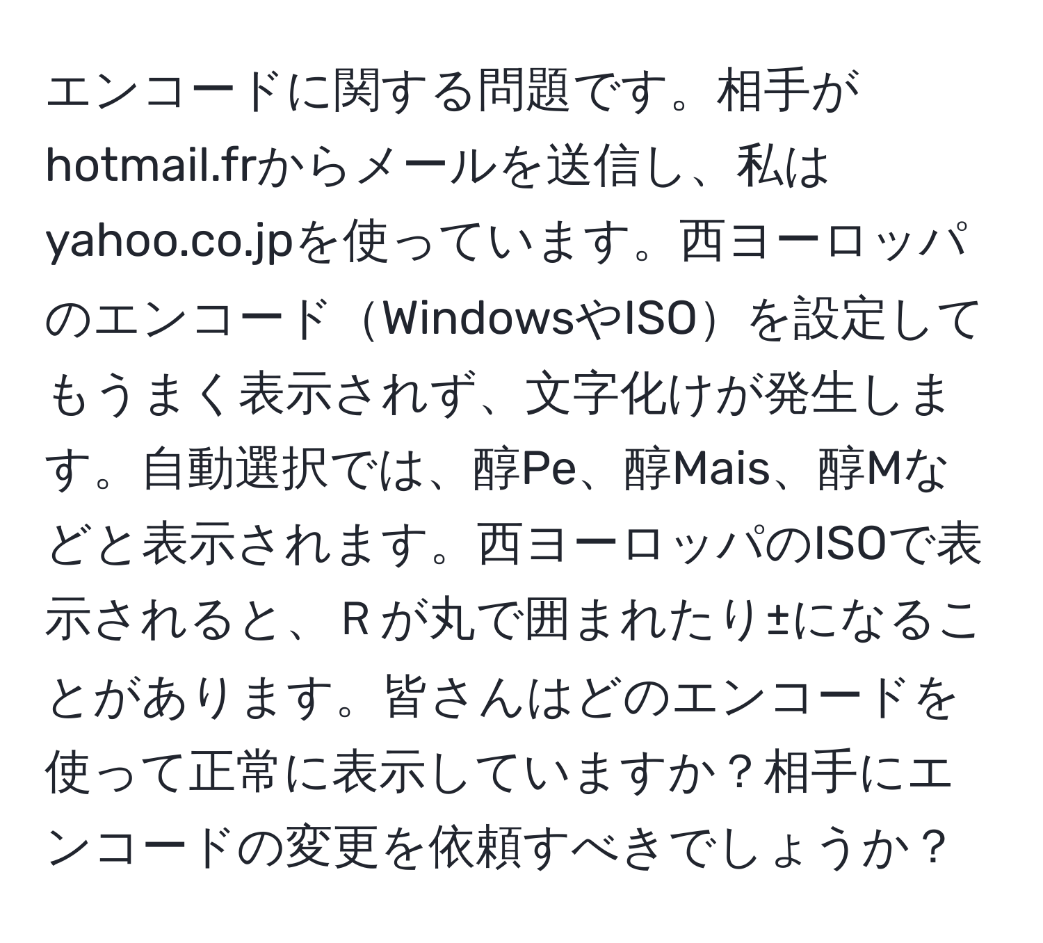 エンコードに関する問題です。相手がhotmail.frからメールを送信し、私はyahoo.co.jpを使っています。西ヨーロッパのエンコードWindowsやISOを設定してもうまく表示されず、文字化けが発生します。自動選択では、醇Pe、醇Mais、醇Mなどと表示されます。西ヨーロッパのISOで表示されると、Ｒが丸で囲まれたり±になることがあります。皆さんはどのエンコードを使って正常に表示していますか？相手にエンコードの変更を依頼すべきでしょうか？