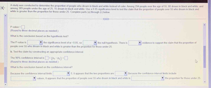 A study was conducted to determine the proportion of people who dream in black and white instead of color: Among 294 people over the age of 55, 80 dream in black and white, and
among 309 people under the age of 25, 15 dream in black and white. Use a 0.05 significance level to test the claim that the proportion of people over 55 who dream in black and
white is greater than the proportion for those under 25. Complete parts (a) through (c) below
What is the conclusion based on the hypothesis test?
The P -value is □ the significance level of alpha =0.05. 50 □ the null hypothesis. There is □ evidence to support the claim that the proportion of
people over 55 who dream in black and white is greater than the proportion for those under 25.
b. Test the claim by constructing an appropriate confidence interval.
The 90% confidence interval is □
(Round to three decimal places as needed.)
What is the conclusion based on the confidence interval?
Because the confidence interval limits □ 0, it appears that the two proportions are □  Because the confidence interval limits include
□ values, it appears that the proportion of people over 55 who dream in black and white is □ the proportion for those under 25
c. An explanation for the results is that those over the age of 55 grew up exposed to media that was displayed in black and white. Can these results be used to verify
that explanation?
A. No. The results speak to a possible difference between the proportions of people over 55 and under 25 who dream in black and white, but the results are not statistically
sinnificant enough to verify the cause of such a difference