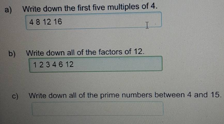 Write down the first five multiples of 4.
4 8 12 16
b) Write down all of the factors of 12.
1 2 3 4 6 12
c) Write down all of the prime numbers between 4 and 15.