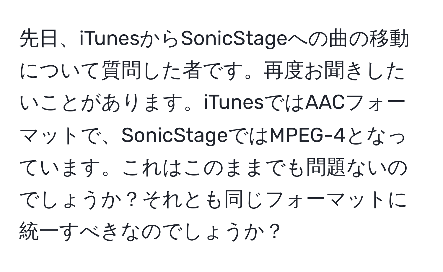 先日、iTunesからSonicStageへの曲の移動について質問した者です。再度お聞きしたいことがあります。iTunesではAACフォーマットで、SonicStageではMPEG-4となっています。これはこのままでも問題ないのでしょうか？それとも同じフォーマットに統一すべきなのでしょうか？