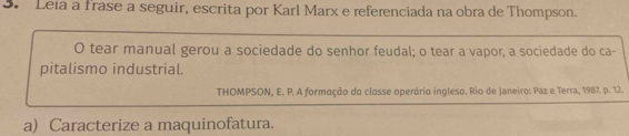 Leia a frase a seguir, escrita por Karl Marx e referenciada na obra de Thompson. 
O tear manual gerou a sociedade do senhor feudal; o tear a vapor, a sociedade do ca- 
pitalismo industrial. 
THOMPSON, E. P. A formação da classe operária ingleso. Rio de Janeiro: Paz e Terra, 1987. p. 12. 
a) Caracterize a maquinofatura.