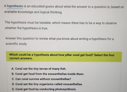 A hypothesis is an educated guess about what the answer to a question is, based on
available knowledge and logical thinking.
The hypothesis must be testable, which means there has to be a way to observe
whether the hypothesis is true.
Answer this question to review what you know about writing a hypothesis for a
scientific study.
Which could be a hypothesis about how pillar coral get food? Select the four
correct answers.
A. Coral eat the tiny larvae of many fish.
B. Coral get food from the zooxanthellae inside them.
C. Can coral survive without zooxanthellae?
D. Coral eat the tiny organisms called zooxanthellae.
E. Coral get food by conducting photosynthesis.