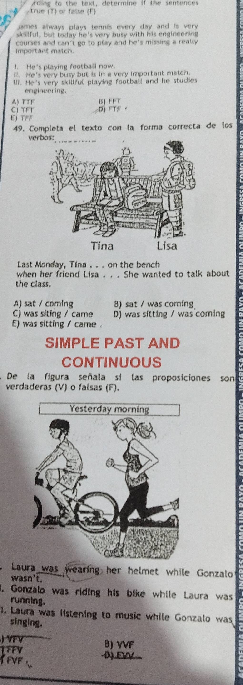 ording to the text, determine if the sentences
/true (T) or false (F)
James always plays tennis every day and is very 
skillful, but today he's very busy with his engineering
courses and can't go to play and he's missing a really 
important match.
1、 He's playing football now.
I. He's very busy but is in a very important match.
II. He's very skillful playing football and he studies
engineering.
A) TTF
C) TFT

E) TFF
49. Completa el texto con la forma correcta de los
ve
Last Monday, Tina . . . on the bench
when her friend Lisa . . . She wanted to talk about
the class.
A) sat / coming B) sat / was coming
C) was siting / came D) was sitting / was coming
E) was sitting / came 
SIMPLE PAST AND
CONTINUOUS
De la figura señala sí las proposiciones son
verdaderas (V) o falsas (F).
Laura was wearing her helmet while Gonzalo?
wasn't.
1. Gonzalo was riding his bike while Laura was
running.
II. Laura was listening to music while Gonzalo was
singing.
J VFV B) VVF
TFFV
3FVF
EV