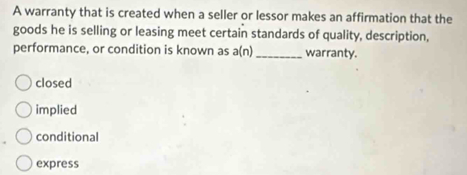 A warranty that is created when a seller or lessor makes an affirmation that the
goods he is selling or leasing meet certain standards of quality, description,
performance, or condition is known as a(n) _warranty.
closed
implied
conditional
express