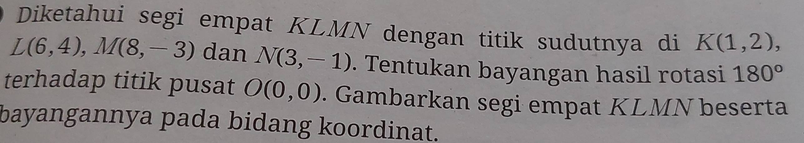 Diketahui segi empat KLMN dengan titik sudutnya di K(1,2),
L(6,4), M(8,-3) dan N(3,-1). Tentukan bayangan hasil rotasi 180°
terhadap titik pusat O(0,0). Gambarkan segi empat KLMN beserta 
bayangannya pada bidang koordinat.