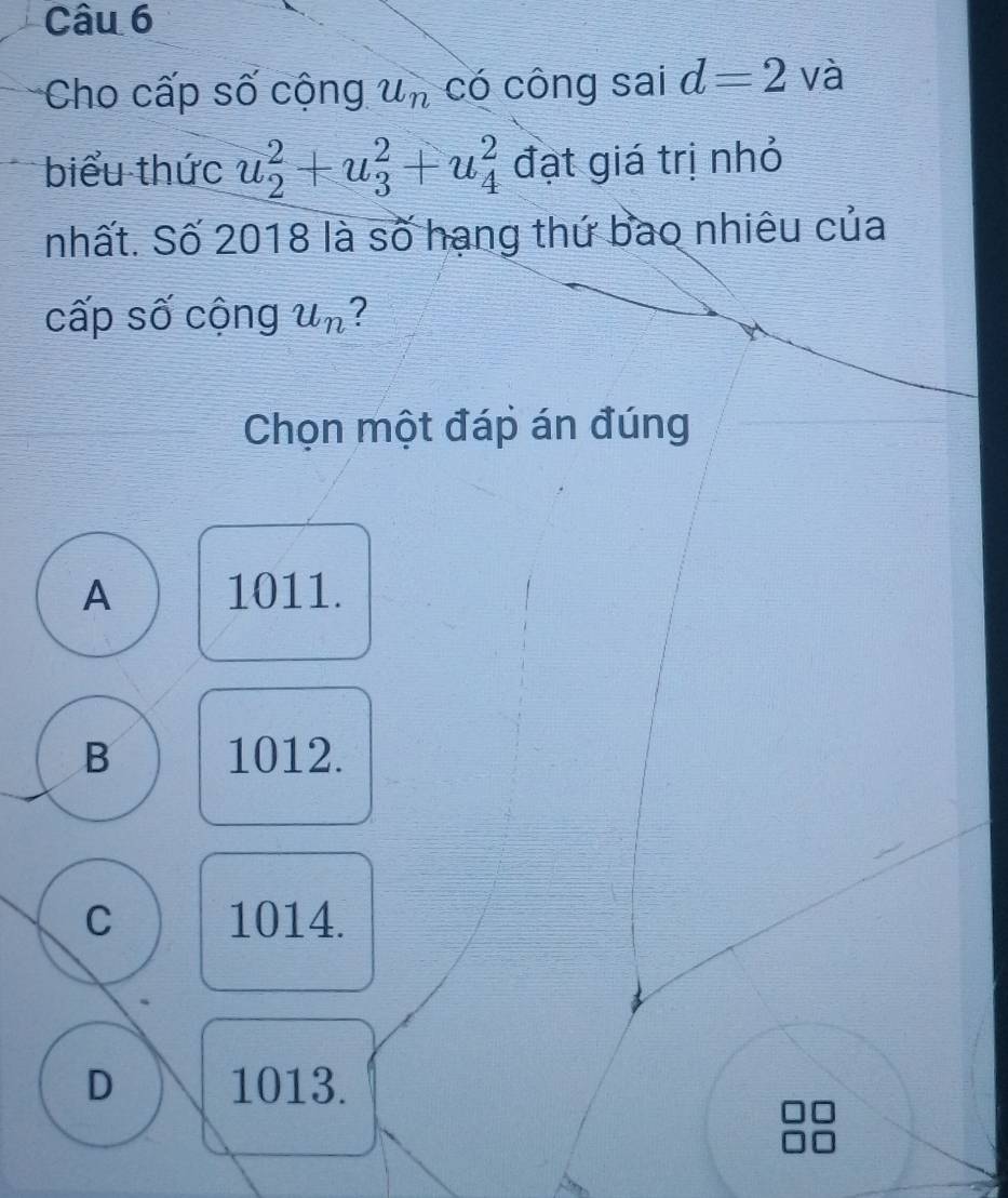 Cho cấp số cộng u_n có công sai d=2 và
biểu thức u_2^(2+u_3^2+u_4^2 đạt giá trị nhỏ
nhất. Số 2018 là số hạng thứ bao nhiêu của
cấp số cộng u_n) ?
Chọn một đáp án đúng
A 1011.
B 1012.
C 1014.
D 1013.