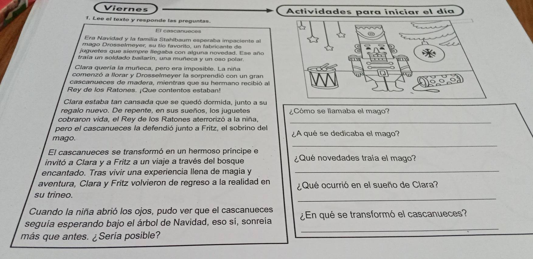 Viernes 
Actividades para iniciar el día 
1. Lee el texto y responde las preguntas. 
El cascanueces 
Era Navidad y la familia Stahlbaum esperaba impaciente al 
mago Drosselmeyer, su tio favorito, un fabricante de 
juguetes que siempre llegaba con alguna novedad. Ese año 
traía un soldado bailarin, una muñeca y un oso polar. 
Clara quería la muñeca, pero era imposible. La niña 
comenzó a llorar y Drosselmeyer la sorprendió con un gran 
cascanueces de madera, mientras que su hermano recibió al 
Rey de los Ratones. ¡Que contentos estaban! 
Clara estaba tan cansada que se quedó dormida, junto a su 
regalo nuevo. De repente, en sus sueños, los juguetes ¿Cómo se llamaba el mago? 
cobraron vida, el Rey de los Ratones aterrorizó a la niña,_ 
pero el cascanueces la defendió junto a Fritz, el sobrino del 
¿A qué se dedicaba el mago? 
_ 
mago. 
El cascanueces se transformó en un hermoso príncipe e 
invitó a Clara y a Fritz a un viaje a través del bosque 
¿ Qué novedades traía el mago? 
encantado. Tras vivir una experiencia llena de magia y_ 
aventura, Clara y Fritz volvieron de regreso a la realidad en ¿Qué ocurrió en el sueño de Clara? 
_ 
su trineo. 
Cuando la niña abrió los ojos, pudo ver que el cascanueces 
seguía esperando bajo el árbol de Navidad, eso sí, sonreía ¿En qué se transformó el cascanueces? 
más que antes. ¿Sería posible? 
_