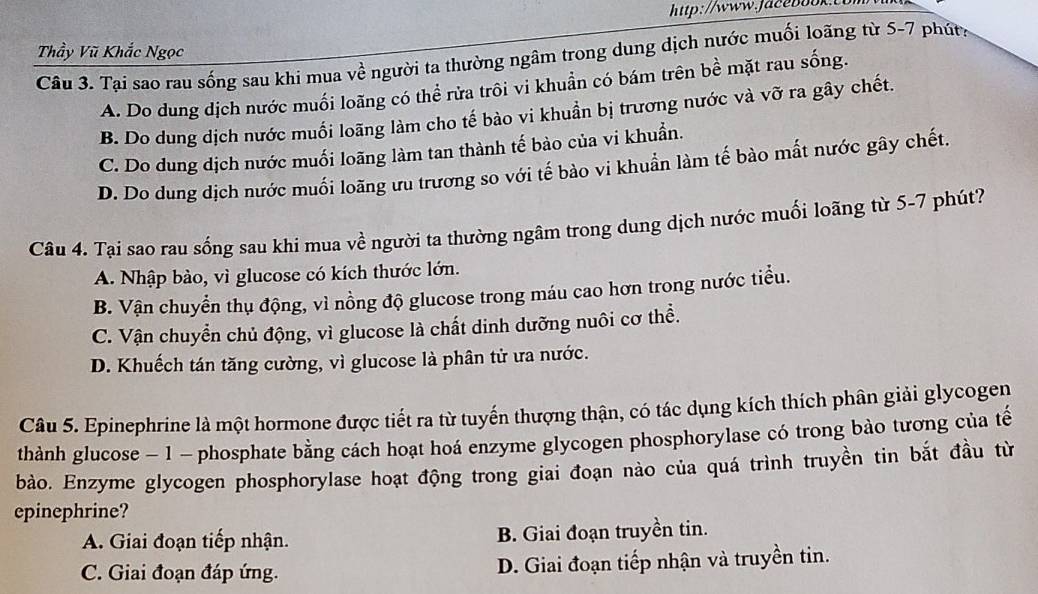 Thầy Vũ Khắc Ngọc
Câu 3. Tại sao rau sống sau khi mua về người ta thường ngâm trong dung dịch nước muối loãng từ 5-7 phút:
A. Do dung dịch nước muối loãng có thể rửa trôi vi khuẩn có bám trên bề mặt rau sống.
B. Do dung dịch nước muối loãng làm cho tế bào vi khuẩn bị trương nước và vỡ ra gây chết.
C. Do dung dịch nước muối loãng làm tan thành tế bảo của vi khuẩn.
D. Do dung dịch nước muối loãng ưu trương so với tế bào vi khuẩn làm tế bào mất nước gây chết.
Câu 4. Tại sao rau sống sau khi mua về người ta thường ngâm trong dung dịch nước muối loãng từ 5-7 phút?
A. Nhập bào, vì glucose có kích thước lớn.
B. Vận chuyển thụ động, vì nồng độ glucose trong máu cao hơn trong nước tiểu.
C. Vận chuyển chủ động, vì glucose là chất dinh dưỡng nuôi cơ thể.
D. Khuếch tán tăng cường, vì glucose là phân tử ưa nước.
Câu 5. Epinephrine là một hormone được tiết ra từ tuyến thượng thận, có tác dụng kích thích phân giải glycogen
thành glucose − 1 - phosphate bằng cách hoạt hoá enzyme glycogen phosphorylase có trong bào tương của tế
bào. Enzyme glycogen phosphorylase hoạt động trong giai đoạn nào của quá trình truyền tin bắt đầu từ
epinephrine?
A. Giai đoạn tiếp nhận. B. Giai đoạn truyền tin.
C. Giai đoạn đáp ứng. D. Giai đoạn tiếp nhận và truyền tin.