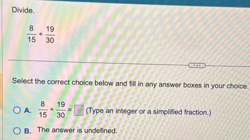 Divide.
 8/15 /  19/30 
Select the correct choice below and fill in any answer boxes in your choice.
A.  8/15 /  19/30 =□ (Type an integer or a simplified fraction.)
B. The answer is undefined.