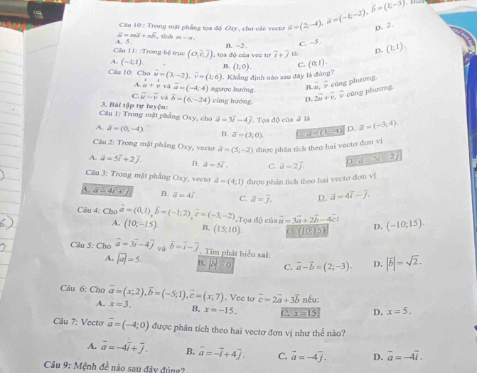 Bici
Câu 10 : Trong mặt phầng tọa độ Oxy, cho các vecto
A. 5. , tính m-n vector u=(2;-4),vector a=(-1;-2),vector b=(1;-3) D. 2.
vector u=mvector I+nvector b
C. -5 .
Câu 11: :Trong hệ trục (O,overline ioverline  , tọa độ của vec tơ B. -2 overline t+overline j lǎ:
D. (1;1).
A. (-1;1). (0;1).
B. (1;0). C.
Câu 10: Cho vector u=(3;-2),vector v=(1;6). Khẳng định nào sau đây là đúng?
A. beginarrayr 1 uendarray +beginarrayr i vendarray và overline a=(-4;4) ngược hướng B. overline u,overline v cùng phương.
C. vector u-vector v vzk overline b=(6;-24) cùng hướng. D. 2vector u+vector v, overline v cùng phương
3. Bài tập tự luyện:
Câu 1: Trong mặt phẳng Oxy, cho vector a=3vector i-4vector j. Tọa độ của ā là vector a=(-3;4).
A. vector a=(0;-4).
B. overline a=(3;0). a=(3;-4) D.
Câu 2: Trong mặt phầng Oxy, vecto vector a=(5;-2) được phân tích theo hai vectơ đơn vị
A. vector a=5vector i+27. B. overline a=5overline i. C. vector a=2vector j. D. d=5i-2j
Câu 3: Trong mặt phăng Oxy, vecto vector a=(4;1) được phân tích theo hai vectơ đơn vị
A. vector a=4t+2 B. overline a=4overline I. C. overline a=overline j. D. vector a=4vector i-vector j.
Câu 4: Cho vector a=(0,1),vector b=(-1;2),vector c=(-3;-2) Tọa độ của overline u=3overline a+2overline b-4overline c: D. (-10;15).
A. (10;-15). B. (15;10). C (10,15)
Câu 5: Cho overline a=3overline i-4overline j và overline b=overline i-overline j. Tìm phát biểu sai: |overline b|=sqrt(2).
A. |vector a|=5. B. |b|=0 C. vector a-vector b=(2;-3). D.
Câu 6: Cho vector a=(x,2),overline b=(-5;1),overline c=(x,7) x=3. B. x=-15.
A.
. Vec tơ vector c=2vector a+3vector b nếu:
C. x=15 D. x=5.
Câu 7: Vectơ overline a=(-4;0) được phân tích theo hai vectơ đơn vị như thế nào?
A. overline a=-4overline i+overline j. B. overline a=-overline i+4overline j. C. vector a=-4vector j. D. vector a=-4vector i.
Câu 9: Mệnh đề nào sau đây đúng?