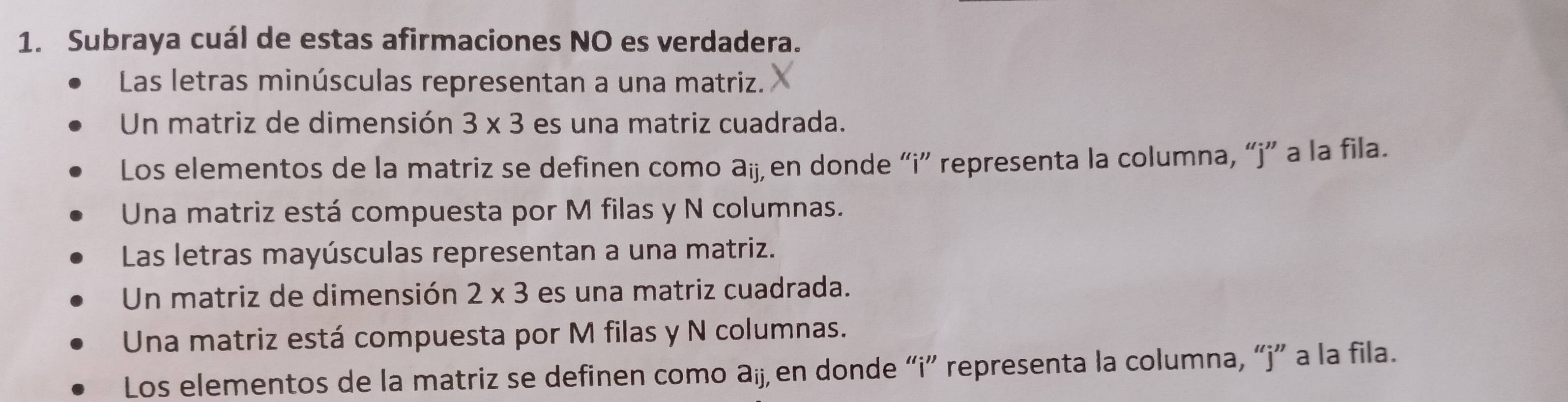 Subraya cuál de estas afirmaciones NO es verdadera.
Las letras minúsculas representan a una matriz.
Un matriz de dimensión 3* 3 es una matriz cuadrada.
Los elementos de la matriz se definen como aij en donde “i” representa la columna, “j” a la fila.
Una matriz está compuesta por M filas y N columnas.
Las letras mayúsculas representan a una matriz.
Un matriz de dimensión 2* 3 es una matriz cuadrada.
Una matriz está compuesta por M filas y N columnas.
Los elementos de la matriz se definen como aij, en donde “i” representa la columna, “j” a la fila.