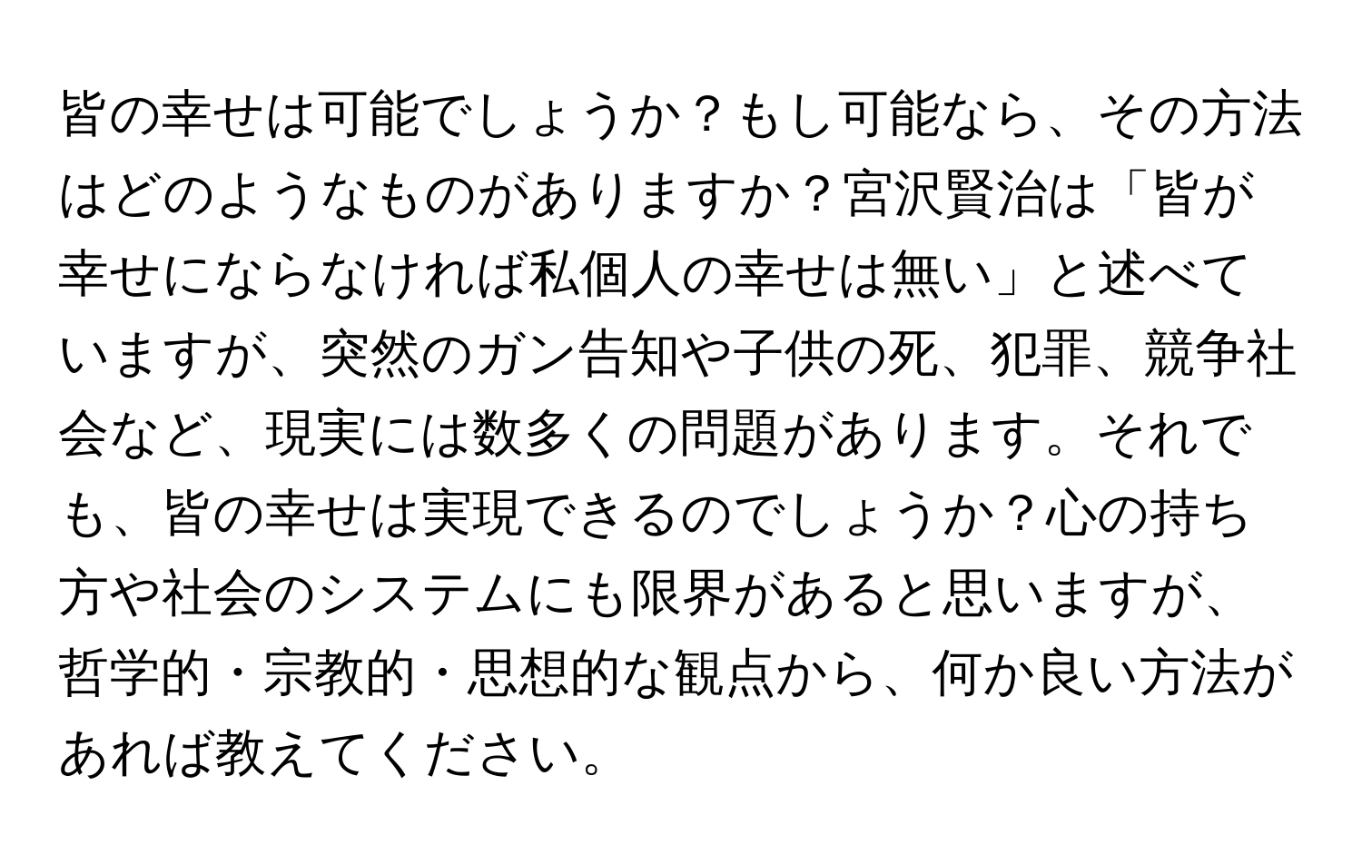 皆の幸せは可能でしょうか？もし可能なら、その方法はどのようなものがありますか？宮沢賢治は「皆が幸せにならなければ私個人の幸せは無い」と述べていますが、突然のガン告知や子供の死、犯罪、競争社会など、現実には数多くの問題があります。それでも、皆の幸せは実現できるのでしょうか？心の持ち方や社会のシステムにも限界があると思いますが、哲学的・宗教的・思想的な観点から、何か良い方法があれば教えてください。