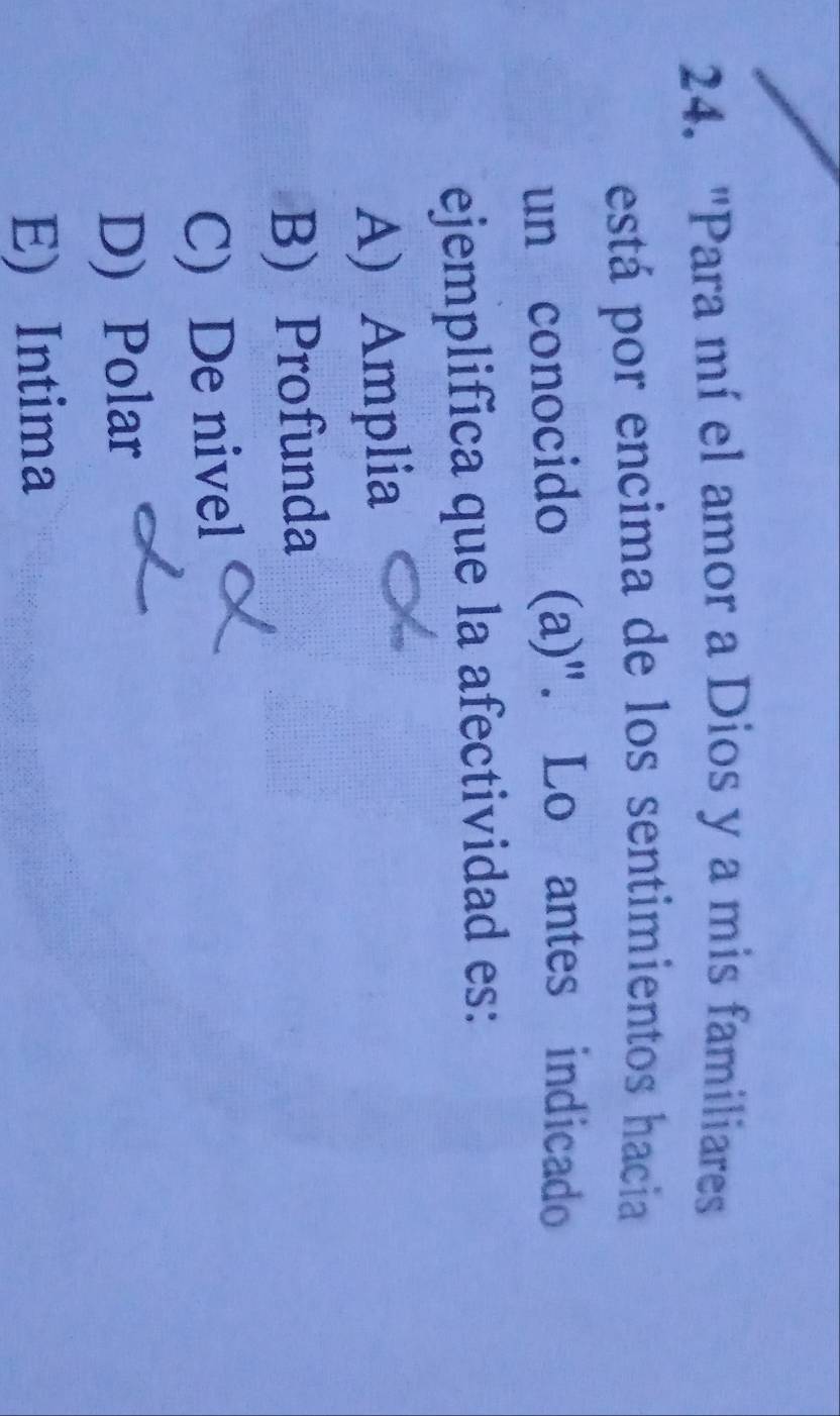 "Para mí el amor a Dios y a mis familiares
está por encima de los sentimientos hacia
un conocido (a)". Lo antes indicado
ejemplifica que la afectividad es:
A) Amplia
B) Profunda
C) De nivel
D) Polar
E) Intima