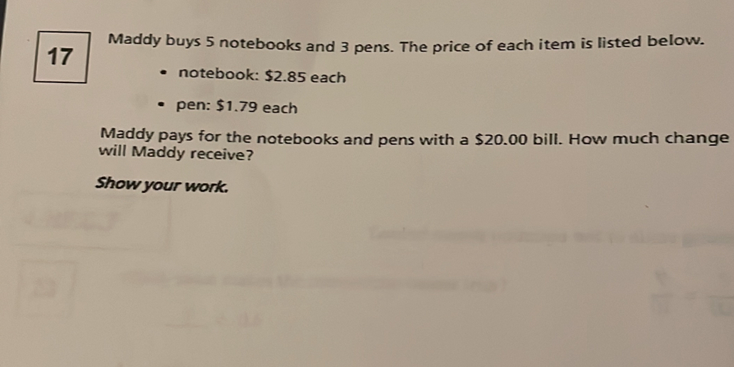 Maddy buys 5 notebooks and 3 pens. The price of each item is listed below.
17
notebook: $2.85 each 
pen: $1.79 each 
Maddy pays for the notebooks and pens with a $20.00 bill. How much change 
will Maddy receive? 
Show your work.