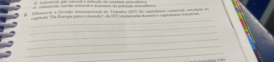 d) industrial, gás natural e redução da umidade atmosférica.
e) industrial, carvão mineral e aumento da poluição atmosférica.
2. Diferencie a Divisão Internacional do Trabalho (DIT) do capitalismo comercial, estudada no
_
capítulo "Da Europa para o mundo", da DIT implantada durante o capitalismo industrial.
_
_
_
_
_
à co n guista colo