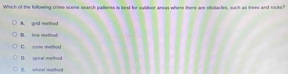 Which of the following crime scene search patterns is best for outdoor areas where there are obstacles, such as trees and rocks?
A. grid method
B. line method
C. zone method
D. spiral method
E. wheel method