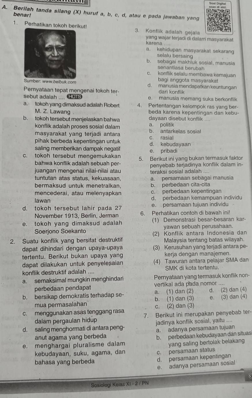 Soal Digital
scan di sini
A. Berilah tanda silang (X) huruf a, b, c, d, atau e pada jawaban yang
benar!
1. Perhatikan tokoh berikut! 3. Konflik adalah gejala
yang wajar terjadi di dalam masyarakat
karena ... .
a. kehidupan masyarakat sekarang
selalu bersaing
b. sebagai makhluk sosial, manusia
senantiasa berubah
c. konflik selalu membawa kemajuan
bagi anggota masyarakat
Sumber: www.belbuk.com d. manusia mendapatkan keuntungan
Pernyataan tepat mengenai tokoh ter- dari konflik
sebut adalah .... HOTs e. manusia memang suka berkonflik
a. tokoh yang dimaksud adalah Robert 4. Pertentangan kelompok ras yang ber-
M. Z. Lawang beda karena kepentingan dan kebu-
b. tokoh tersebut menjelaskan bahwa dayaan disebut konflik ....
konflik adalah proses sosial dalam a. politik
masyarakat yang terjadi antara b. antarkelas sosial
pihak berbeda kepentingan untuk c. rasial
d. kebudayaan
saling memberikan dampak negatif e. pribadi
c. tokoh tersebut mengemukakan 5. Berikut ini yang bukan termasuk faktor
bahwa konflik adalah sebuah per- penyebab terjadinya konflik dalam in-
juangan mengenai nilai-nilai atau teraksi sosial adalah      
tuntutan atas status, kekuasaan, a.I persamaan sebagai manusia
bermaksud untuk menetralkan, b. perbedaan cita-cita
mencederai, atau melenyapkan c. perbedaan kepentingan
Iawan d. perbedaan kemampuan individu
d. tokoh tersebut lahir pada 27 e. persamaan tujuan individu
November 1913, Berlin, Jerman 6. Perhatikan contoh di bawah ini!
e. tokoh yang dimaksud adalah (1) Demonstrasi besar-besaran kar-
Soerjono Soekanto yawan sebuah perusahaan.
(2) Konflik antara Indonesia dan
2. Suatu konflik yang bersifat destruktif Malaysia tentang batas wilayah.
dapat dihindari dengan upaya-upaya (3) Kerusuhan yang terjadi antara pe-
tertentu. Berikut bukan upaya yang kerja dengan manajemen.
dapat dilakukan untuk penyelesaian (4) Tawuran antara pelajar SMA dan
konflik destruktif adalah .... SMK di kota tertentu.
a. semaksimal mungkin menghindari Pernyataan yang termasuk konflik non-
perbedaan pendapat vertikal ada pada nomor .._
b. bersikap demokratis terhadap se- a. (1) dan (2) d. (2) dan (4)
b. (1) dan (3)
mua permasalahan e. (3) dan (4)
c. (2) dan (3)
c. menggunakan asas tenggang rasa
dalam pergaulan hidup 7. Berikut ini merupakan penyebab ter-
d. saling menghormati di antara peng- jadinya konflik sosial, yaitu ....
anut agama yang berbeda a. adanya persamaan tujuan
b. perbedaan kebudayaan dan situas
e. menghargai pluralisme dalam
yang saling bertolak belakang
kebudayaan, suku, agama, dan
c. persamaan status
bahasa yang berbeda
d. persamaan kepentingan
e. adanya persamaan sosial
3
Sosiologi Kelas XI - 2 / PN