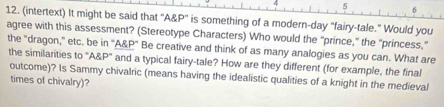 4 
5 
6 
12. (intertext) It might be said that “A& P ” is something of a modern-day “fairy-tale.” Would you 
agree with this assessment? (Stereotype Characters) Who would the “prince,” the “princess,” 
the “dragon,” etc. be in “A& P ” Be creative and think of as many analogies as you can. What are 
the similarities to “ A&P ” and a typical fairy-tale? How are they different (for example, the final 
outcome)? Is Sammy chivalric (means having the idealistic qualities of a knight in the medieval 
times of chivalry)?