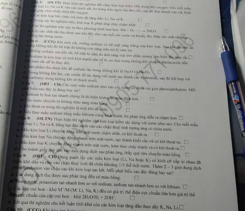 ầu 5: (OLTN) Thực hiện thi nghiệm đốt cháy kim loại kiệm (M) trong khi oxygen. Cho mỗi mẫu
dò sau
thực tế và L Lim loại Li, Na và K vào các muôi sắt, hơ nóng trên ngọn lửa đến còn, sau đó đưa nhanh vào các bình
tam giác chịu nhiệt chứa khí oxygen
Các kim loại bốc chảy với mức độ tăng dân: Li, Na và K
h Trong các thi nghiệm trên, kim loại K phân ứng cháy chặm nhất. 7
Các thí nghiệm trên xây ra theo phương trình hoa học: 4M+O_2to 2M_2O.
( di Lây các chất răn thu được sau khi đốt, cho vào mỗi cốc nước và khuẩy lên, thấy các chất rần đều
L hông tan trong nước.
vì giả thái
g được 
Cầu 6: (CCG) Khi mới cắt, miếng sodium có bê mặt sáng trắng của kim loại. Sau khi để một lất
hóng không khí thì bể mặt đó không còn sáng nữa mà bị xám lại
Miêng sodium sau khi cắt, bể mặt bị xâm do ánh sáng mặt trời phản quang làm biển đổi màu sắc in
h Sodium là kim loại có tính khử mạnh nên đễ bị oxi hoá trong không khí chuyên thành oxide dẫn
đễn mâu sắc dễ bị thay đổi.
1 c. Sản phẩm thu được khi để sodium lâu trong không khí là Na₂O và Na₂O₂.
d. Trong không khí ẩm, các oxide dễ tác dụng với nước tạo thành các hydroxide, sau đó kết hợp với
khi carbonic trong không khí sẽ thành muối
Cầu 7: (SBT - CD) Cho một mẫu sodium nhỏ vào cốc nước có chứa vài giọt phenolphthalein. Mỗi
phát biểu sau đây là dúng hay sai?
. Sodium bị hoà tan nhanh chóng là do hiện tượng ăn môn điện hoá
hể Cốc nước chuyển từ không màu sang màu hồng
A
c. Khí thoát ra trong thí nghiệm là một khí dể cháy
àu m² d. Nếu thay mẫu sodium bằng mẫu lithium cùng kích thước thì phản ứng diễn ra chậm hơn. 
Cu 8: (OLTN) Thực hiện thí nghiệm cho kim loại kiểm tác dụng với nước như sau: Cho mỗi mẫu
kim loại Li, Na và K bằng hạt đậu xanh vào các chậu thuỳ tinh tương ứng có chứa nước.
n. Mẫu kim loại Li chuyển động trên mặt nước chậm nhất, có khí thoát ra.
b. Mẫu kim loại Na chuyển động nhanh trên mặt nước, tạo thành khối cầu và có khí thoát ra.
. Mẫu kim loại K chuyên động nhanh trên mặt nước, kèm theo chảy mạnh và có khí thoát ra.
d. Cho mảnh giấy quỳ tím vào mỗi dung địch sau phản ứng, thấy quỳ tím chuyển màu hồng.
Câu 9: (SBT - CD) Dùng panh lấy các mẫu kim loại (Li, Na hoặc K) có kích cỡ xấp xỉ nhau đã
tham khô dầu và cho vào chậu thuỷ tinh đã chứa khoảng 1/3 thể tích nước. Thêm 2 - 3 giọt dung dịch
phenolphthalein vào chậu sau khi kim loại tan hết. Mỗi phát biểu sau đây đúng hay sai?
: Các dung địch thu được sau phản ứng đều có màu hồng.
Trong nước, potassium tan nhanh hơn so với sodium, sodium tan nhanh hơn so với lithium.   
c Các cặp oxi hoá - khử M*M (M: Li, Na, K) đều có giá trị thể điện cực chuẩn lớn hơn giá trị thế
diễn cực chuẩn của cặp oxi hoá - khử 2H_2O/H_2+2OH^-.
d. Kết quả thí nghiệm cho kết luận tính khử của các kim loại tăng dần theo dãy K, Na, Li.
