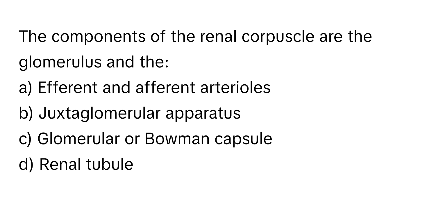 The components of the renal corpuscle are the glomerulus and the:

a) Efferent and afferent arterioles 
b) Juxtaglomerular apparatus 
c) Glomerular or Bowman capsule 
d) Renal tubule