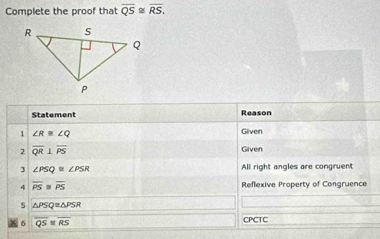 Complete the proof that overline QS≌ overline RS. 
Statement Reason 
1 ∠ R≌ ∠ Q
Given 
2 overline QR⊥ overline PS
Given 
3 ∠ PSQ≌ ∠ PSR All right angles are congruent 
4 overline PS≌ overline PS Reflexive Property of Congruence 
5 △ PSQ≌ △ PSR
X 6 overline QS≌ overline RS CPCTC