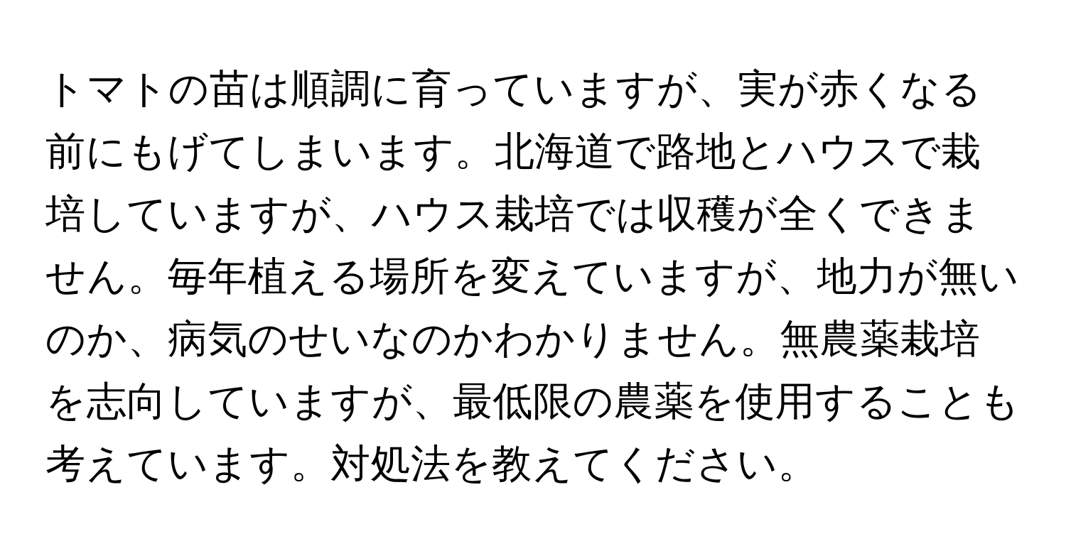 トマトの苗は順調に育っていますが、実が赤くなる前にもげてしまいます。北海道で路地とハウスで栽培していますが、ハウス栽培では収穫が全くできません。毎年植える場所を変えていますが、地力が無いのか、病気のせいなのかわかりません。無農薬栽培を志向していますが、最低限の農薬を使用することも考えています。対処法を教えてください。