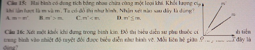 Hai bình có dung tích bằng nhau chứa cùng một loại khí. Khổi lượng củ
khí lân lượt là m và m. Ta có đồ thị như hình. Nhận xét nào sau dây là dúng?
A. m=m'. B. m'>m. C. m' D. m'≤ m.
Câu 16: Xét một khổi khí đưng trong bình kin. Đồ thị biểu diễn sự phụ thuộc c
trung bình vào nhiệt độ tuyệt đổi được biểu diễn như hình vê. Mối liên hệ giữa
đùng?