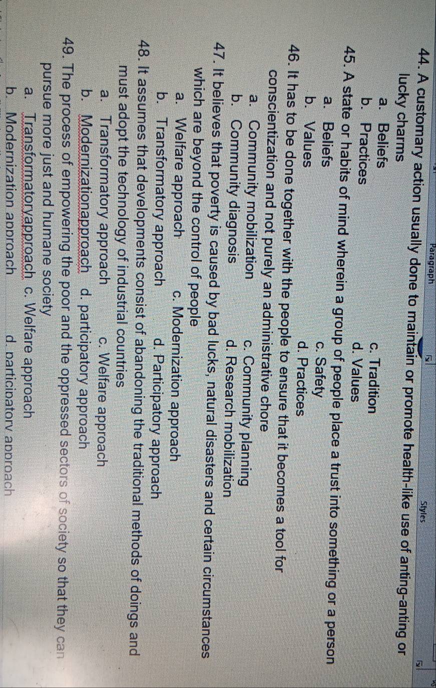 Paragraph
Styles
44. A customary action usually done to maintain or promote health-like use of anting-anting or
lucky charms
a. Beliefs c. Tradition
b. Practices d. Values
45. A state or habits of mind wherein a group of people place a trust into something or a person
a. Beliefs c. Safety
b. Values d. Practices
46. It has to be done together with the people to ensure that it becomes a tool for
conscientization and not purely an administrative chore
a. Community mobilization c. Community planning
b. Community diagnosis d. Research mobilization
47. It believes that poverty is caused by bad lucks, natural disasters and certain circumstances
which are beyond the control of people
a. Welfare approach c. Modernization approach
b. Transformatory approach d. Participatory approach
48. It assumes that developments consist of abandoning the traditional methods of doings and
must adopt the technology of industrial countries
a. Transformatory approach c. Welfare approach
b. Modernizationapproach d. participatory approach
49. The process of empowering the poor and the oppressed sectors of society so that they can
pursue more just and humane society
a. Transformatoryapproach c. Welfare approach
b. Modernization approach d. participatorv approach
