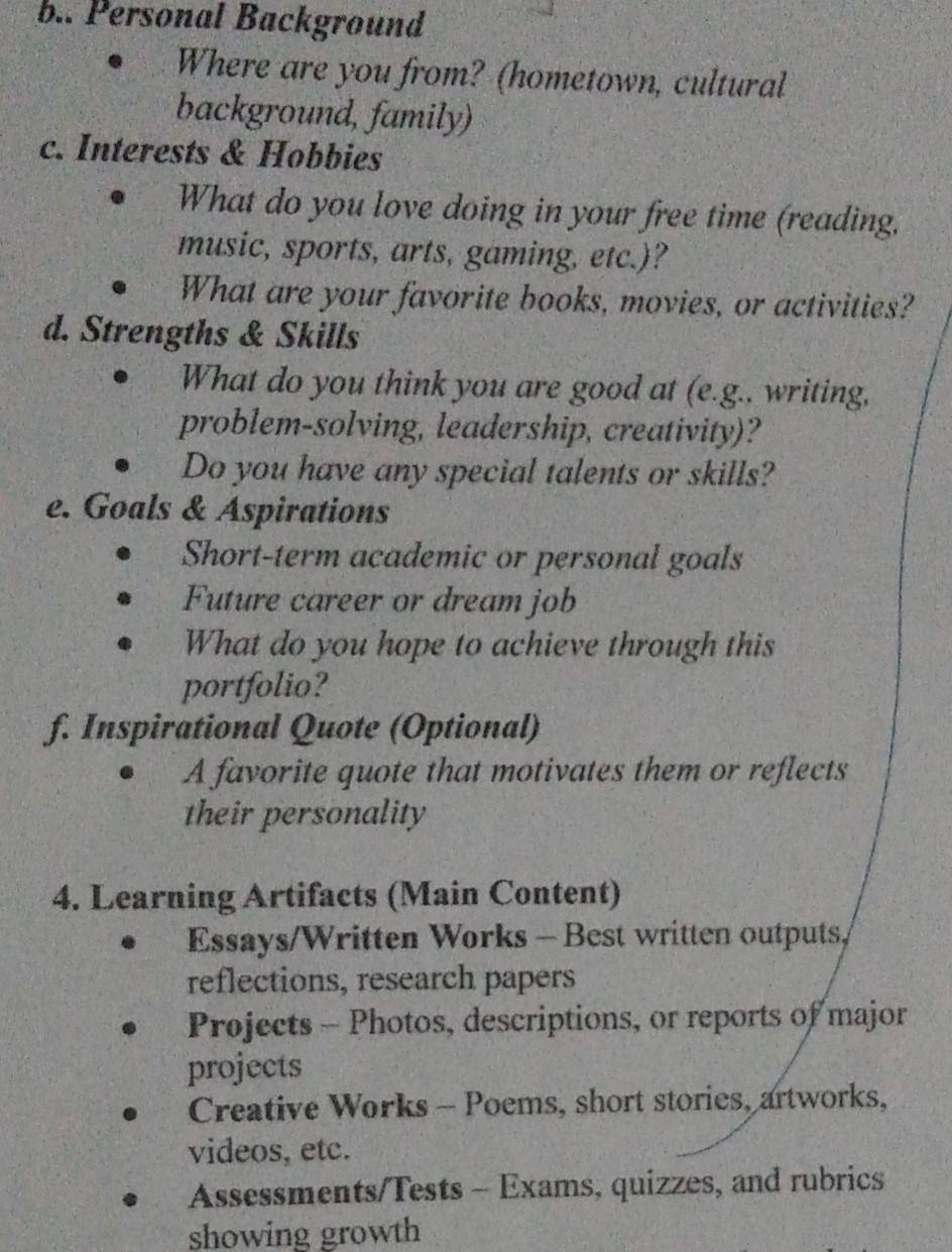 Personal Background 
Where are you from? (hometown, cultural 
background, family) 
c. Interests & Hobbies 
What do you love doing in your free time (reading, 
music, sports, arts, gaming, etc.)? 
What are your favorite books, movies, or activities? 
d. Strengths & Skills 
What do you think you are good at (e.g.. writing, 
problem-solving, leadership, creativity)? 
Do you have any special talents or skills? 
e. Goals & Aspirations 
Short-term academic or personal goals 
Future career or dream job 
What do you hope to achieve through this 
portfolio? 
f. Inspirational Quote (Optional) 
A favorite quote that motivates them or reflects 
their personality 
4. Learning Artifacts (Main Content) 
Essays/Written Works - Best written outputs, 
reflections, research papers 
Projects - Photos, descriptions, or reports of major 
projects 
Creative Works - Poems, short stories, artworks, 
videos, etc. 
Assessments/Tests - Exams, quizzes, and rubrics 
showing growth