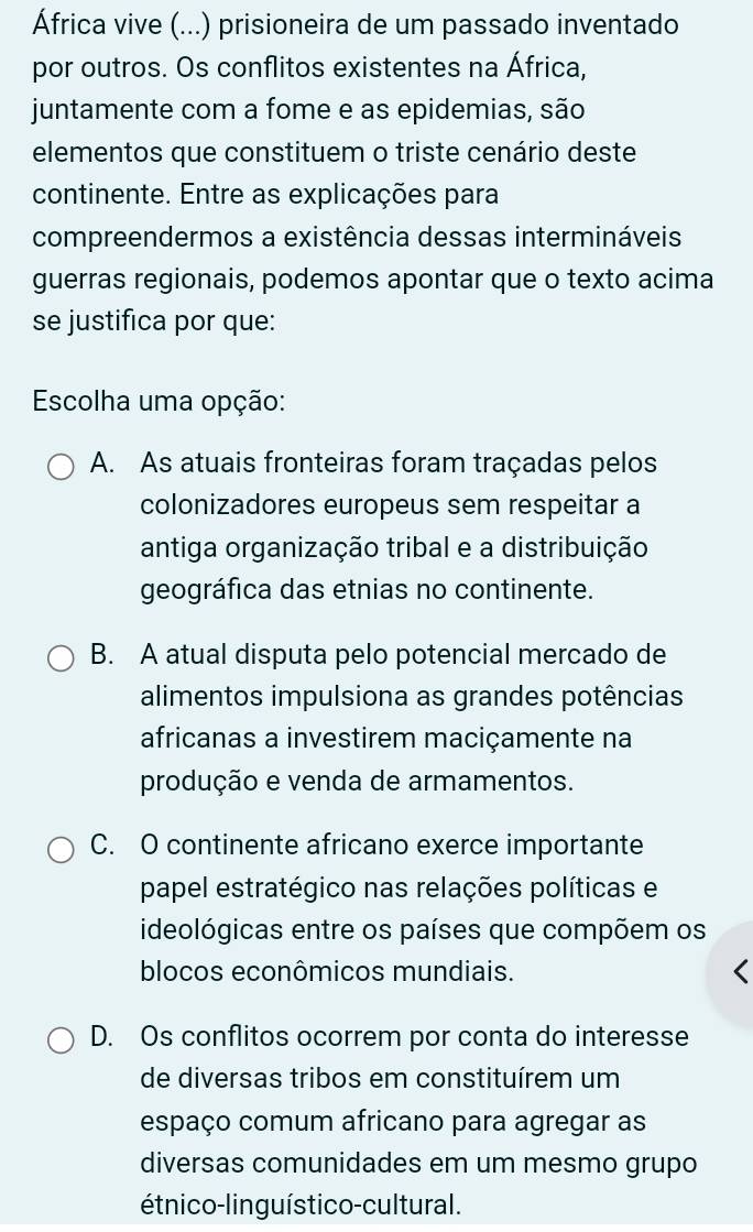 África vive (...) prisioneira de um passado inventado
por outros. Os conflitos existentes na África,
juntamente com a fome e as epidemias, são
elementos que constituem o triste cenário deste
continente. Entre as explicações para
compreendermos a existência dessas intermináveis
guerras regionais, podemos apontar que o texto acima
se justifica por que:
Escolha uma opção:
A. As atuais fronteiras foram traçadas pelos
colonizadores europeus sem respeitar a
antiga organização tribal e a distribuição
geográfica das etnias no continente.
B. A atual disputa pelo potencial mercado de
alimentos impulsiona as grandes potências
africanas a investirem maciçamente na
produção e venda de armamentos.
C. O continente africano exerce importante
papel estratégico nas relações políticas e
ideológicas entre os países que compõem os
blocos econômicos mundiais.
D. Os conflitos ocorrem por conta do interesse
de diversas tribos em constituírem um
espaço comum africano para agregar as
diversas comunidades em um mesmo grupo
étnico-linguístico-cultural.