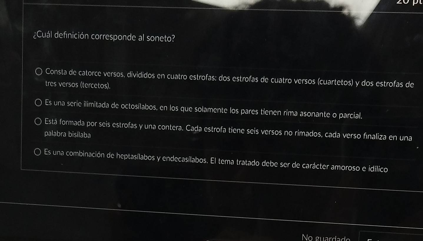 ¿Cuál definición corresponde al soneto?
Consta de catorce versos, divididos en cuatro estrofas: dos estrofas de cuatro versos (cuartetos) y dos estrofas de
tres versos (tercetos).
Es una serie ilimitada de octosílabos, en los que solamente los pares tienen rima asonante o parcial.
Está formada por seis estrofas y una contera. Cada estrofa tiene seis versos no rimados, cada verso finaliza en una
palabra bisílaba
Es una combinación de heptasílabos y endecasílabos. El tema tratado debe ser de carácter amoroso e idílico
No guardad