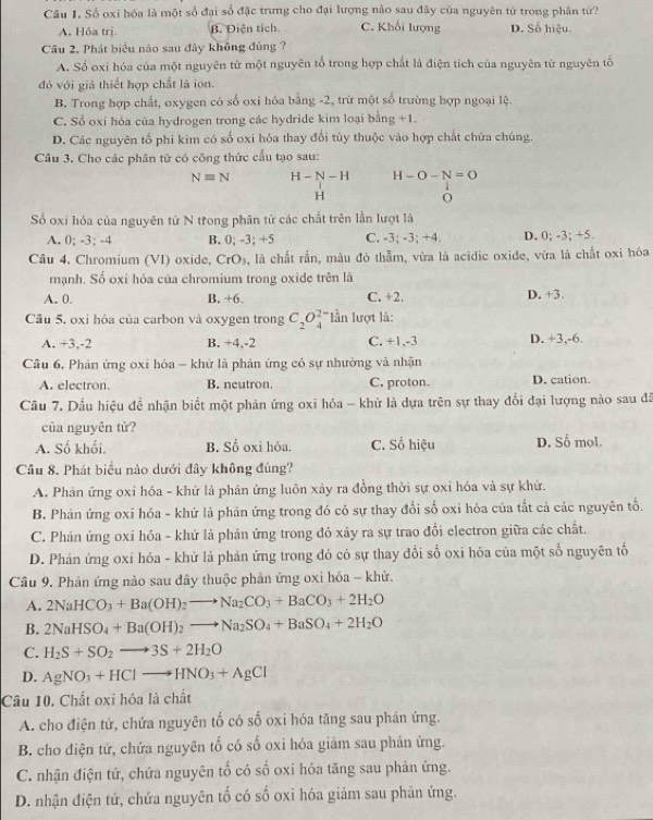 Số oxi hóa là một số đại số đặc trưng cho đại lượng nào sau đây của nguyên từ trong phân từ?
A. Hóa trj. B. Điện tích C. Khối lượng D. Số hiệu.
Câu 2. Phát biểu nào sau đây không đủng ?
A. Số oxi hóa của một nguyên tử một nguyên tổ trong hợp chất là điện tích của nguyên từ nguyên tố
đó với giả thiết hợp chất là ion.
B. Trong hợp chất, oxygen có số oxi hóa bằng -2, trừ một số trường hợp ngoại lệ.
C. Số oxi hóa của hydrogen trong các hydride kim loại bằng +1
D. Các nguyên tố phi kim có số oxi hóa thay đổi tủy thuộc vào hợp chất chứa chúng.
Câu 3. Cho các phân tử có công thức cầu tạo sau:
Nequiv N H-N-H H-O-N=O
H
O
Số oxi hóa của nguyên tử N trong phân tử các chất trên lần lượt là
A. 0; -3; -4 B. 0; -3:4 C. -3; -3; +4. D. 0; -3; +5
Câu 4. Chromium (VI) oxide, CrO_3 à, là chất rần, màu đó thẫm, vừa là acidic oxide, vừa là chất oxi hóa
mạnh. Số oxi hóa của chromium trong oxide trên là
A. 0. B. +6. C. +2. D. +3.
Câu 5, oxi hóa của carbon và oxygen trong C_2O_4^((2-) lần lượt là:
A. +3,-2 B. +4,-2 C. +1,-3 D. +3,-6.
Câu 6, Phản ứng oxi hóa - khử là phản ứng có sự nhưởng và nhận
A. electron. B. neutron. C. proton. D. cation.
Cầu 7. Dấu hiệu đề nhận biết một phản ứng oxi hóa - khử là dựa trên sự thay đổi đại lượng nào sau đã
của nguyên tử?
A. Số khối. B. Số oxi hóa. C. Số hiệu D. Số mol.
Câu 8. Phát biểu nào dưới đây không đúng?
A. Phân ứng oxi hóa - khử là phản ứng luôn xảy ra đồng thời sự oxi hóa và sự khứ.
B. Phân ứng oxí hóa - khử là phản ứng trong đó có sự thay đổi số oxi hóa của tắt cả các nguyên tố.
C. Phản ứng oxi hóa - khứ là phản ứng trong đó xảy ra sự trao đổi electron giữa các chất.
D. Phản ứng oxi hóa - khử là phản ứng trong đó có sự thay đổi số oxi hóa của một số nguyên tố
Câu 9. Phản ứng nào sau đây thuộc phản ứng oxi hóa - khử.
A. 2NaHCO_3)+Ba(OH)_2to Na_2CO_3+BaCO_3+2H_2O
B. 2NaHSO_4+Ba(OH)_2to Na_2SO_4+BaSO_4+2H_2O
C. H_2S+SO_2to 3S+2H_2O
D. AgNO_3+HClto HNO_3+AgCl
Câu 10. Chất oxi hóa là chất
A. cho điện tử, chứa nguyên tố có số oxi hóa tăng sau phân ứng.
B. cho điện tứ, chứa nguyên tố có số oxi hóa giảm sau phản ứng.
C. nhận điện tứ, chứa nguyên tố có số oxi hóa tăng sau phản ứng.
D. nhận điện tử, chứa nguyên tố có số oxi hóa giảm sau phản ứng.