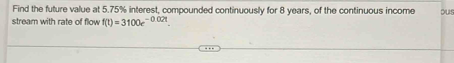 Find the future value at 5.75% interest, compounded continuously for 8 years, of the continuous income ous 
stream with rate of flow f(t)=3100e^(-0.02t).