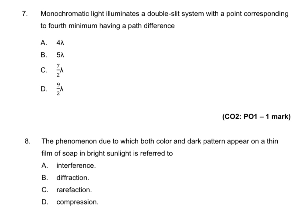 Monochromatic light illuminates a double-slit system with a point corresponding
to fourth minimum having a path difference
A. 4λ
B. 5λ
C.  7/2 lambda
D.  9/2 lambda
(CO2: PO1 - 1 mark)
8. The phenomenon due to which both color and dark pattern appear on a thin
film of soap in bright sunlight is referred to
A. interference.
B. diffraction.
C. rarefaction.
D. compression.