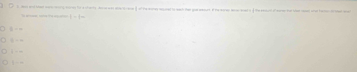 Jess and Maet were raiing money for a charity. Jesse was able to raise  3/4  of the money required to reach their goal amount. If the money Jesse raised i  2/5  the amount of money that Maet raused, what fraction did Meet raise?
To answer, solve the equation  3/4 = 3/2 m
 11/12 =m
 11/12 =m
 1/2 =m
 1/2 ·s m