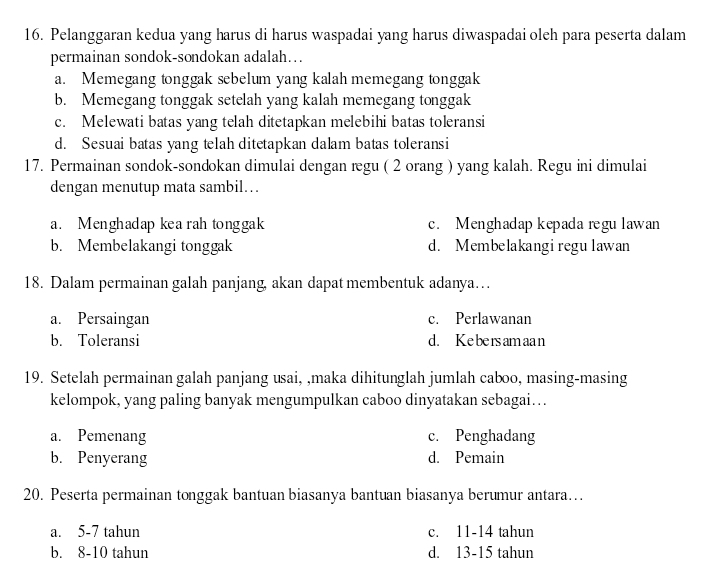 Pelanggaran kedua yang harus di harus waspadai yang harus diwaspadai oleh para peserta dalam
permainan sondok-sondokan adalah…
a. Memegang tonggak sebelum yang kalah memegang tonggak
b. Memegang tonggak setelah yang kalah memegang tonggak
c. Melewati batas yang telah ditetapkan melebihi batas toleransi
d. Sesuai batas yang telah ditetapkan dalam batas toleransi
17. Permainan sondok-sondokan dimulai dengan regu ( 2 orang ) yang kalah. Regu ini dimulai
dengan menutup mata sambil…
a. Menghadap kea rah tonggak c. Menghadap kepada regu lawan
b. Membelakangi tonggak d. Membelakangiregulawan
18. Dalam permainan galah panjang, akan dapat membentuk adanya…
a. Persaingan c. Perlawanan
b. Toleransi d. Ke be rs am aa n
19. Setelah permainan galah panjang usai, ,maka dihitunglah jumlah caboo, masing-masing
kelompok, yang paling banyak mengumpulkan caboo dinyatakan sebagai…
a. Pemenang c. Penghadang
b. Penyerang d. Pemain
20. Peserta permainan tonggak bantuan biasanya bantuan biasanya berumur antara…
a. 5-7 tahun c. 11-14 tahun
b. 8-10 tahun d. 13-15 tahun