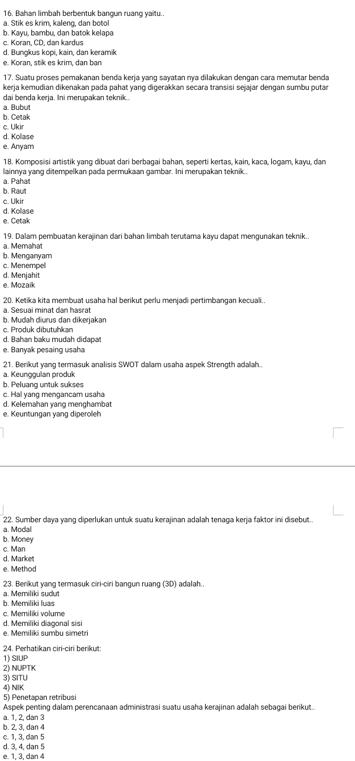 Bahan limbah berbentuk bangun ruang yaitu.
a. Stik es krim, kaleng, dan botol
b. Kayu, bambu, dan batok kelapa
c. Koran, CD, dan kardus
d. Bungkus kopi, kain, dan keramik
e. Koran, stik es krim, dan ban
17. Suatu proses pemakanan benda kerja yang sayatan nya dilakukan dengan cara memutar benda
kerja kemudian dikenakan pada pahat yang digerakkan secara transisi sejajar dengan sumbu putar
dai benda kerja. Ini merupakan teknik..
a. Bubut
b. Cetak
c. Ukir
d. Kolase
e. Anyam
18. Komposisi artistik yang dibuat dari berbagai bahan, seperti kertas, kain, kaca, logam, kayu, dan
lainnya yang ditempelkan pada permukaan gambar. Ini merupakan teknik.
a. Pahat
b. Raut
c. Ukir
d. Kolase
e. Cetak
19. Dalam pembuatan kerajinan dari bahan limbah terutama kayu dapat mengunakan teknik..
a. Memahat
b. Menganyam
c. Menempel
d. Menjahit
e. Mozaik
20. Ketika kita membuat usaha hal berikut perlu menjadi pertimbangan kecuali..
a. Sesuai minat dan hasrat
b. Mudah diurus dan dikerjakan
c. Produk dibutuhkan
d. Bahan baku mudah didapat
e. Banyak pesaing usaha
21. Berikut yang termasuk analisis SWOT dalam usaha aspek Strength adalah..
a. Keunggulan produk
b. Peluang untuk sukses
c. Hal yang mengancam usaha
d. Kelemahan yang menghambat
e. Keuntungan yang diperoleh
22. Sumber daya yang diperlukan untuk suatu kerajinan adalah tenaga kerja faktor ini disebut..
a. Modal
b. Money
c. Man
d. Market
e. Method
23. Berikut yang termasuk ciri-ciri bangun ruang (3D) adalah..
a. Memiliki sudut
b. Memiliki luas
c. Memiliki volume
d. Memiliki diagonal sisi
e. Memiliki sumbu simetri
24. Perhatikan ciri-ciri berikut:
1) SIUP
2) NUPTK
3) SITU
4) NIK
5) Penetapan retribusi
Aspek penting dalam perencanaan administrasi suatu usaha kerajinan adalah sebagai berikut..
a. 1, 2, dan 3
b. 2, 3, dan 4
c. 1, 3, dan 5
d. 3, 4, dan 5
e. 1, 3, dan 4