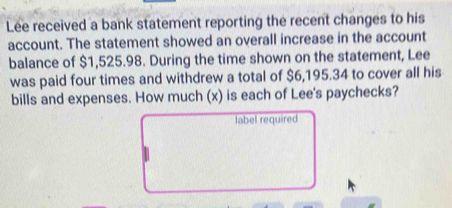 Lee received a bank statement reporting the recent changes to his 
account. The statement showed an overall increase in the account 
balance of $1,525.98. During the time shown on the statement, Lee 
was paid four times and withdrew a total of $6,195.34 to cover all his 
bills and expenses. How much (x) is each of Lee's paychecks? 
label required