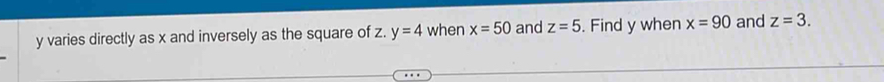 y varies directly as x and inversely as the square of z. y=4 when x=50 and z=5. Find y when x=90 and z=3.