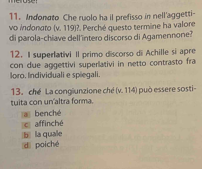 merose:
11. Indonato Che ruolo ha il prefisso in nell’aggetti-
vo indonato (v. 119)?. Perché questo termine ha valore
di parola-chiave dell’intero discorso di Agamennone?
12. I superlativi Il primo discorso di Achille si apre
con due aggettivi superlativi in netto contrasto fra
loro. Individuali e spiegali.
13. ché La congiunzione ché (v. 114) può essere sosti-
tuita con un’altra forma.
a benché
c affinché
b la quale
dpoiché