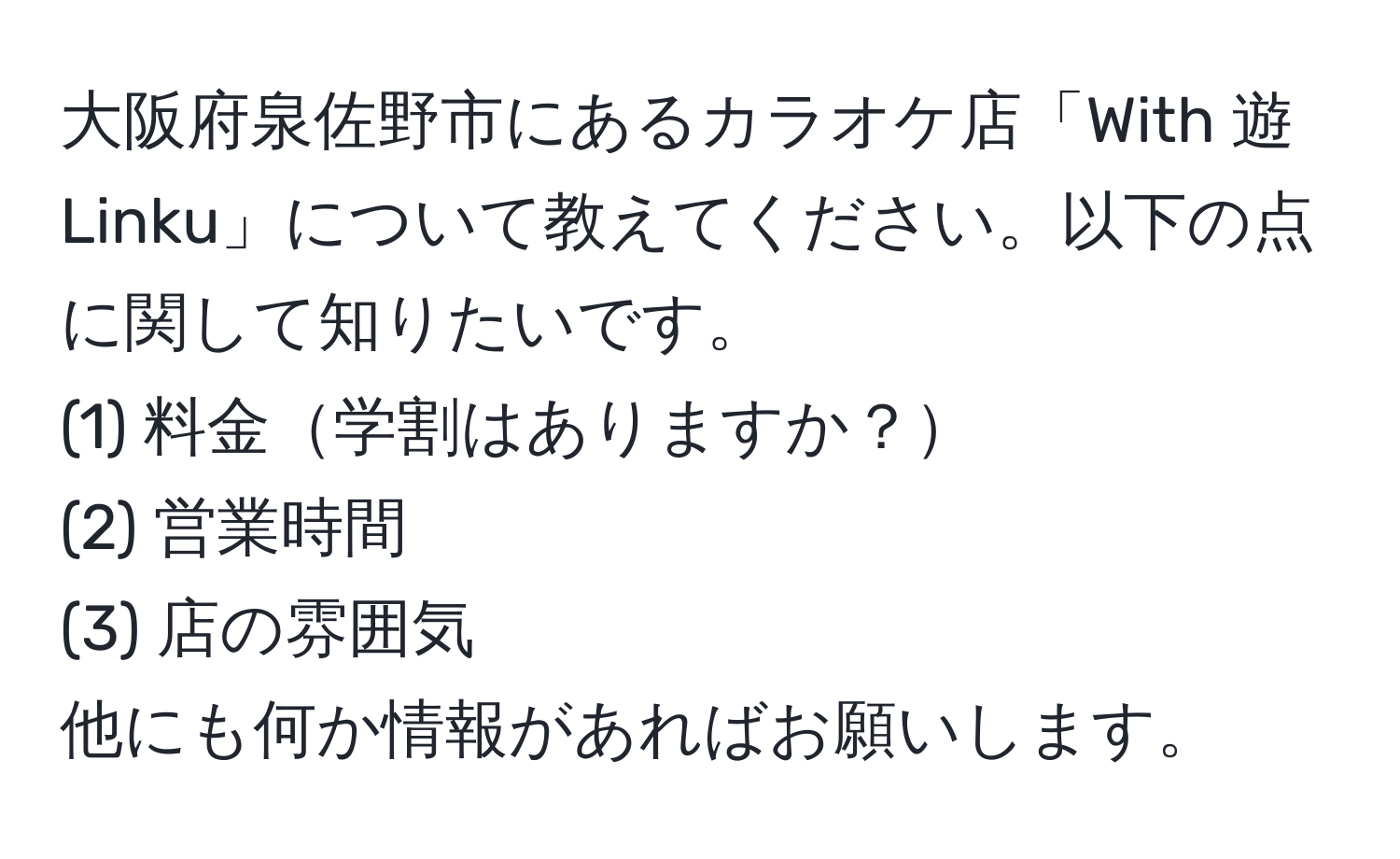 大阪府泉佐野市にあるカラオケ店「With 遊 Linku」について教えてください。以下の点に関して知りたいです。  
(1) 料金学割はありますか？  
(2) 営業時間  
(3) 店の雰囲気  
他にも何か情報があればお願いします。