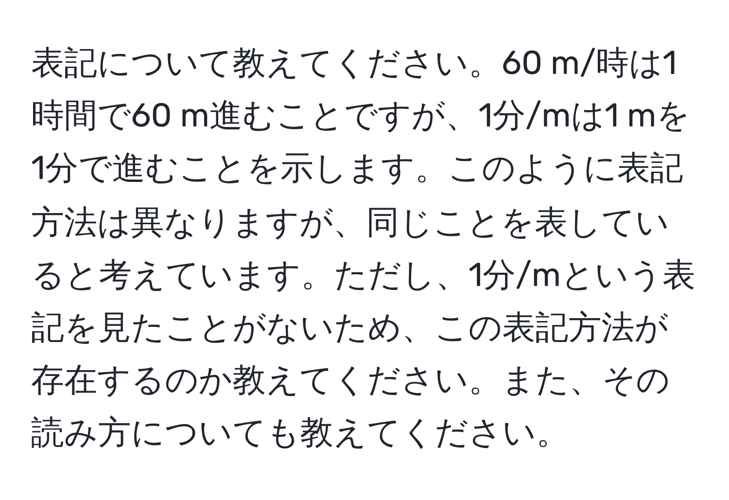 表記について教えてください。60 m/時は1時間で60 m進むことですが、1分/mは1 mを1分で進むことを示します。このように表記方法は異なりますが、同じことを表していると考えています。ただし、1分/mという表記を見たことがないため、この表記方法が存在するのか教えてください。また、その読み方についても教えてください。