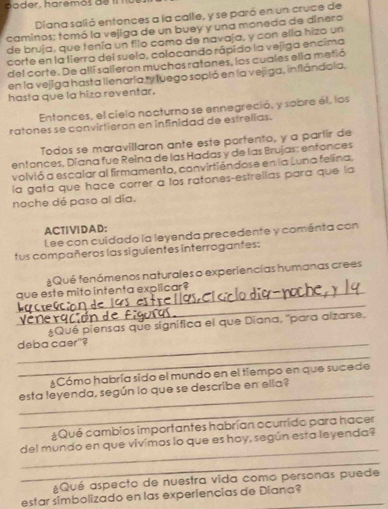 Diana salió entonces a la calle, y se paró en un cruce de 
caminos; tomó la vejiga de un buey y una moneda de dinero 
de bruja, que tenía un filo como de navaja, y con ella hizo un 
corte en la tierra del suelo, colocando rápido la vejiga encima 
del corte. De allí salieron muchos ratones, los cuales ella metió 
en la vejiga hasta llenaría ty luego sopló en la vejiga, inflándola, 
hasta que la hizo reventar. 
Entonces, el cielo nocturno se ennegreció, y sobre él, los 
ratones se convirtieron en infinidad de estrelias. 
Todos se maravillaron ante este portento, y a partir de 
entonces, Diana fue Reina de las Hadas y de las Brujas: entonces 
volvió a escalar al firmamento, convirtiéndose en la Luna felina, 
la gata que hace correr a los ratones-estrellas para que la 
noche dé paso al día. 
ACTVDAD: 
Lee con cuídado la leyenda precedente y coménta con 
tus compañeros las siguientes interrogantes: 
¿Qué fenómenos naturales o experiencias humanas crees 
_que este mito intenta explicar? 
Ve 
_ 
¿Qué piensas que significa el que Diana, "para alzarse, 
_deba caer"? 
_ 
¿Cómo habría sido el mundo en el tiempo en que sucede 
_ 
esta leyenda, según lo que se describe en ella? 
_ 
¿Qué cambios importantes habrían ocurrido para hacer 
_ 
del mundo en que vivimos lo que es hoy, según esta leyenda? 
_ 
¿Qué aspecto de nuestra vida como personas puede 
estar simbolizado en las experiencias de Diana?