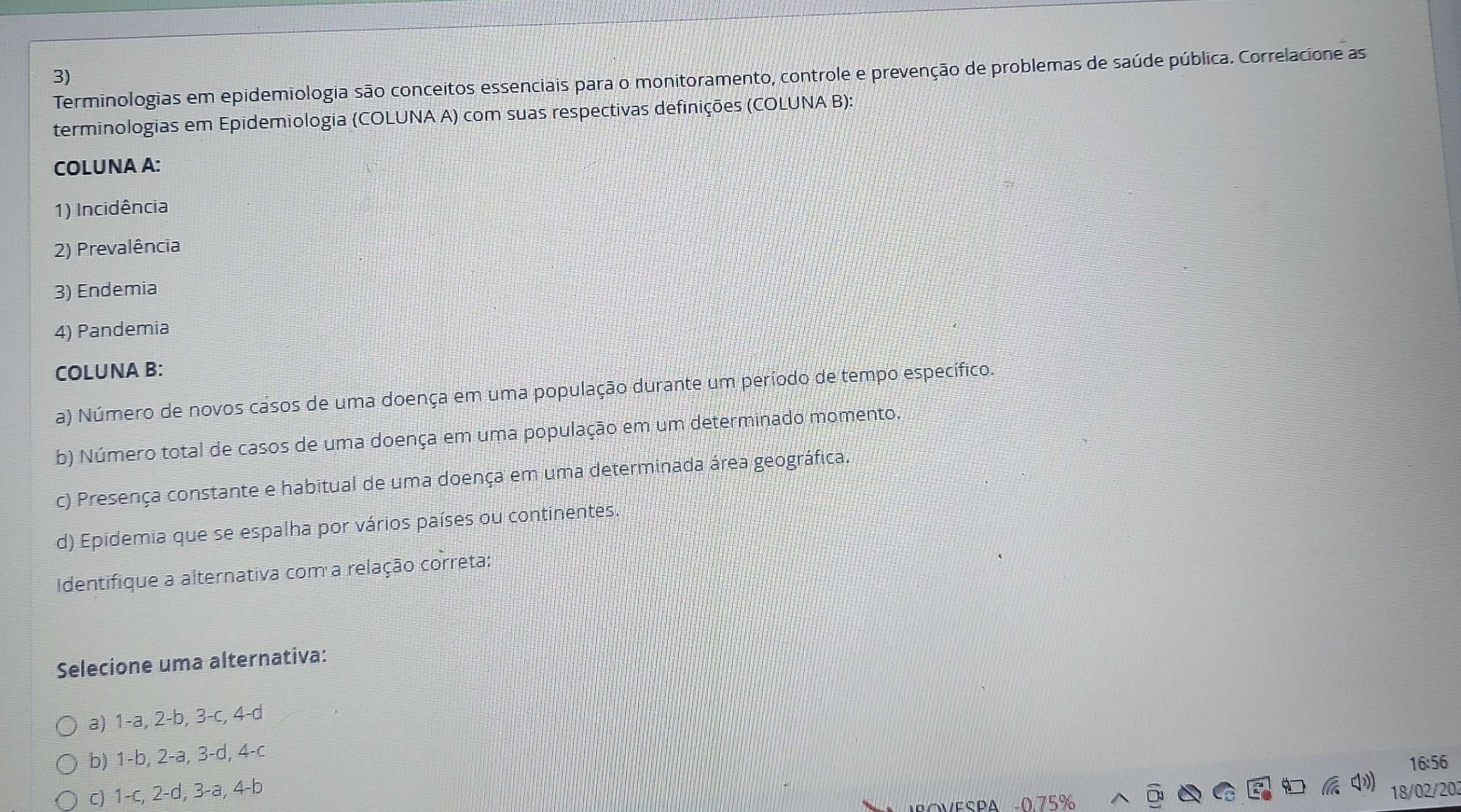 Terminologias em epidemiologia são conceitos essenciais para o monitoramento, controle e prevenção de problemas de saúde pública. Correlacione as
terminologias em Epidemiologia (COLUNA A) com suas respectivas definições (COLUNA B):
COLUNA A:
1) Incidência
2) Prevalência
3) Endemia
4) Pandemia
COLUNA B:
a) Número de novos casos de uma doença em uma população durante um período de tempo específico.
b) Número total de casos de uma doença em uma população em um determinado momento.
c) Presença constante e habitual de uma doença em uma determinada área geográfica.
d) Epidemia que se espalha por vários países ou continentes.
Identifique a alternativa com a relação correta:
Selecione uma alternativa:
a) 1-a, 2-b, 3-c, 4-d
b) 1-b, 2-a, 3-d, 4-c
16:56
c) 1-c, 2-d, 3-a, 4-b
a
18/02/202