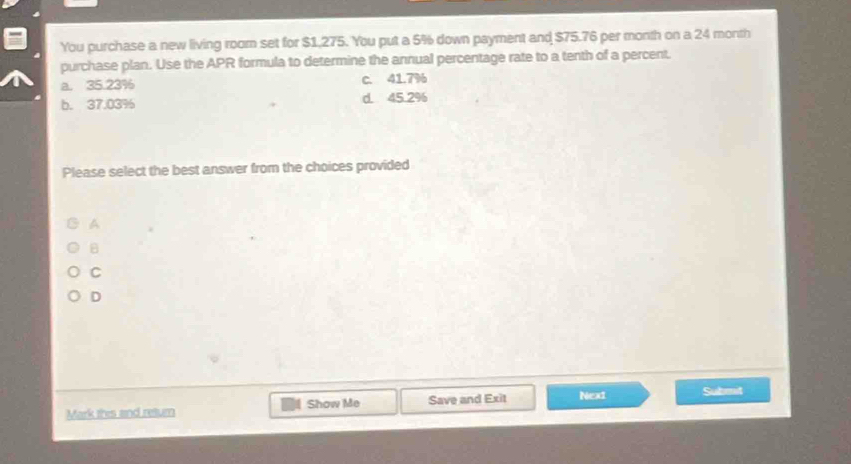 You purchase a new living room set for $1,275. You put a 5% down payment and $75.76 per month on a 24 month
purchase plan. Use the APR formula to determine the annual percentage rate to a tenth of a percent.
a. 35.23% C. 41.7%
b. 37.03% d. 45.2%
Please select the best answer from the choices provided
A
B
C
D
Mark this and return Show Me Save and Exit Nex1 Submnit