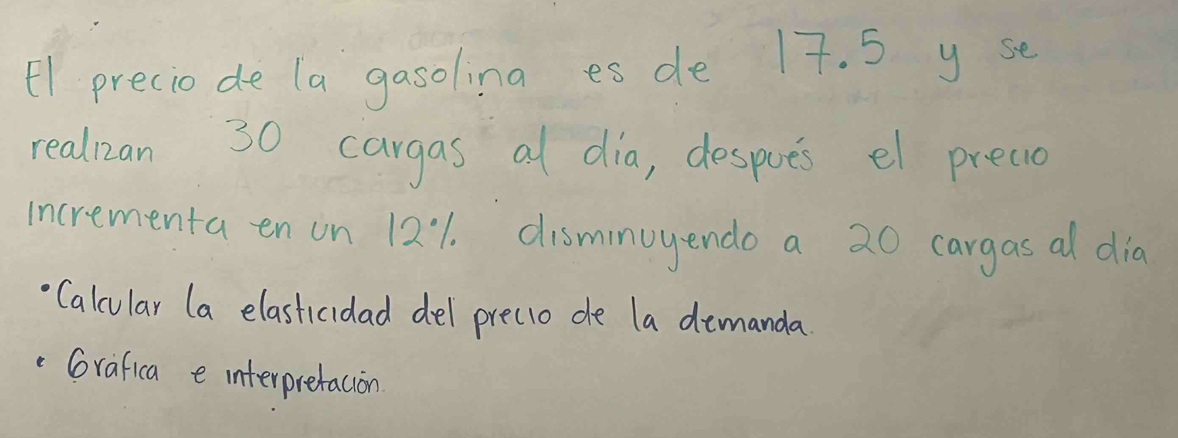 E1 preciode la gasoling es de 17. 5 y se 
realizan 30 cargas al dia, despoes el preaio 
incrementa en on 12:1. disminuyendo a 20 cargas al dia 
Calcular (a elasticidad del precio de la demanda 
Grafica e interpretacion