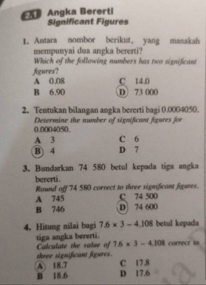 Angka Bererti
Significant Figures
1. Antara nombor berikut, yang manakah
mempunyai dua angka bererti?
Which of the following numbers has two significant
figures?
A 0.08 C 14.0
B 6.90 D) 73 000
2. Tentukan bilangan angka bererti bagi 0.0004050.
Determine the number of significant figures for
0.0004050.
A 3 C 6
B 4 D 7
3. Bundarkan 74 580 betul kepada tiga angka
bererti .
Round off 74 580 correct to three significant figures.
A 745 C 74 500
B 746 D) 74 600
4, Hitung nilai bagi 7.6* 3-4.108 betul kepada
tiga angka bererti.
Calculate the value of 7.6* 3-4.108 correct 10
three significant figures.
A) 18.7 C 17.8
B 18.6 D 17.6