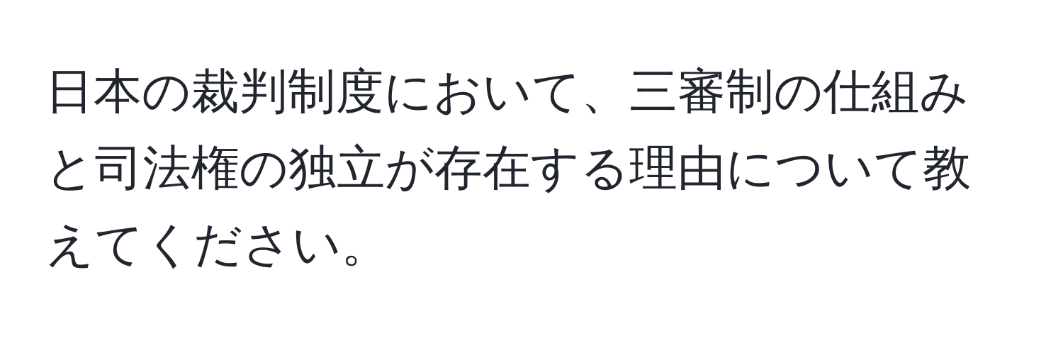 日本の裁判制度において、三審制の仕組みと司法権の独立が存在する理由について教えてください。