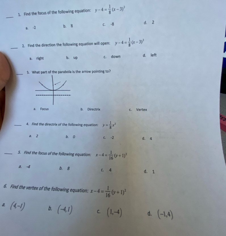 Find the focus of the following equation: y-4= 1/8 (x-3)^2
_
a. -2 b. 8 c. -8 d. 2
_
2. Find the direction the following equation will open: y-4= 1/8 (x-3)^2
a. right b. up c. down d. left
_
3. What part of the parabola is the arrow pointing to?
a. Focus b. Directrix c. Vertex
_4. Find the directrix of the following equation: y= 1/8 x^2
a. 2 b. 0 c. -2 d. 4
_5. Find the focus of the following equation: x-4= 1/16 (y+1)^2
a. -4 b. 8 c. 4
d. 1
6. Find the vertex of the following equation: x-4= 1/16 (y+1)^2
a. (4,-1) b. (-4,1) C. (1,-4) d. (-1,4)